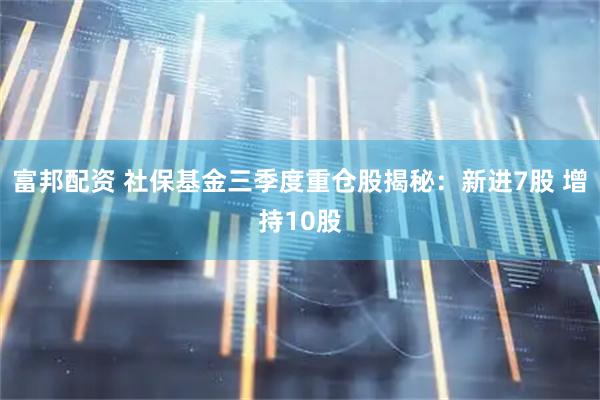 富邦配资 社保基金三季度重仓股揭秘：新进7股 增持10股
