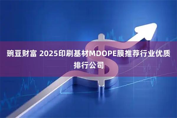 豌豆财富 2025印刷基材MDOPE膜推荐行业优质排行公司