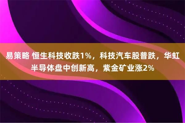 易策略 恒生科技收跌1%，科技汽车股普跌，华虹半导体盘中创新高，紫金矿业涨2%