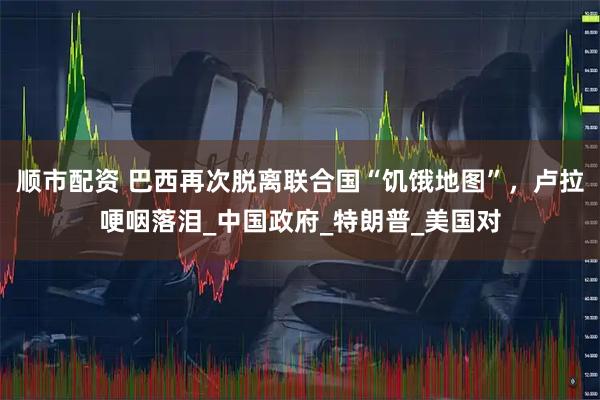 顺市配资 巴西再次脱离联合国“饥饿地图”，卢拉哽咽落泪_中国政府_特朗普_美国对