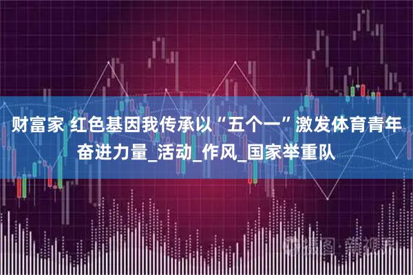 财富家 红色基因我传承以“五个一”激发体育青年奋进力量_活动_作风_国家举重队