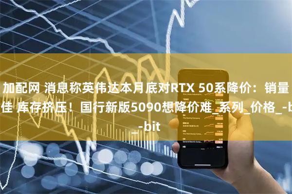 加配网 消息称英伟达本月底对RTX 50系降价：销量不佳 库存挤压！国行新版5090想降价难_系列_价格_-bit