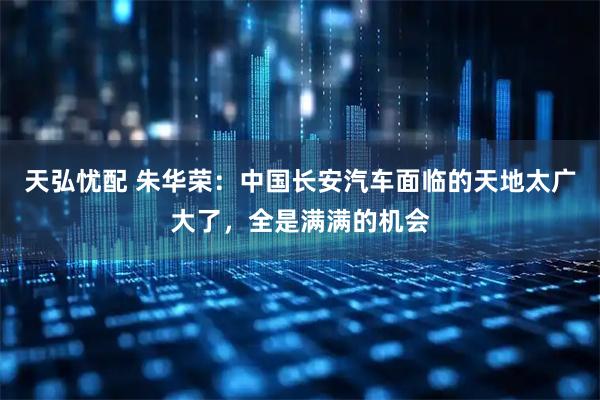 天弘忧配 朱华荣：中国长安汽车面临的天地太广大了，全是满满的机会