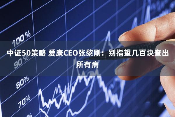 中证50策略 爱康CEO张黎刚：别指望几百块查出所有病