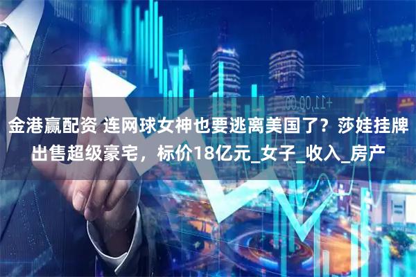 金港赢配资 连网球女神也要逃离美国了?莎娃挂牌出售超级豪宅,标价18亿元_女子_收入_房产