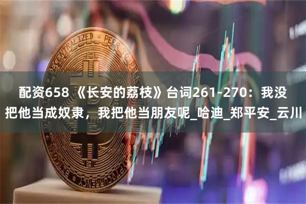 配资658 《长安的荔枝》台词261-270:我没把他当成奴隶,我把他当朋友呢_哈迪_郑平安_云川