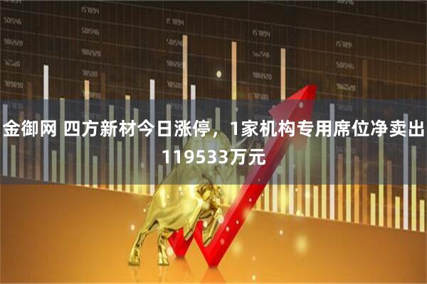 金御网 四方新材今日涨停，1家机构专用席位净卖出119533万元