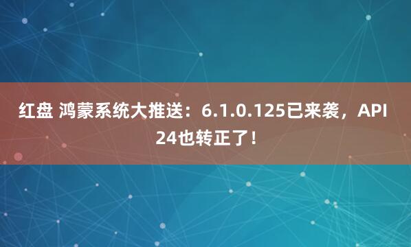 红盘 鸿蒙系统大推送：6.1.0.125已来袭，API 24也转正了！