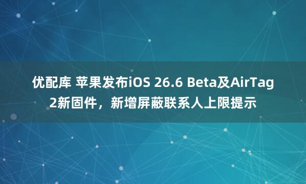 优配库 苹果发布iOS 26.6 Beta及AirTag2新固件，新增屏蔽联系人上限提示
