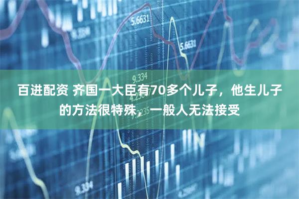 百进配资 齐国一大臣有70多个儿子，他生儿子的方法很特殊，一般人无法接受