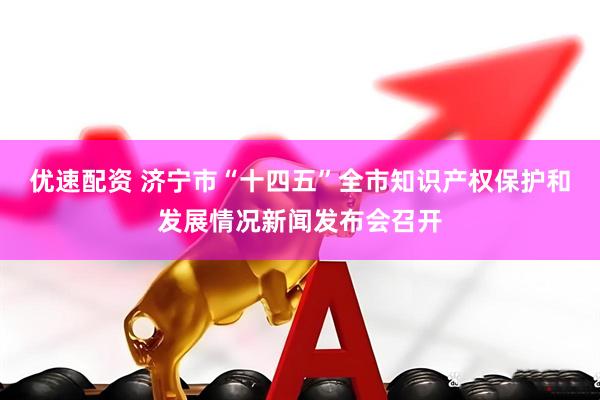 优速配资 济宁市“十四五”全市知识产权保护和发展情况新闻发布会召开