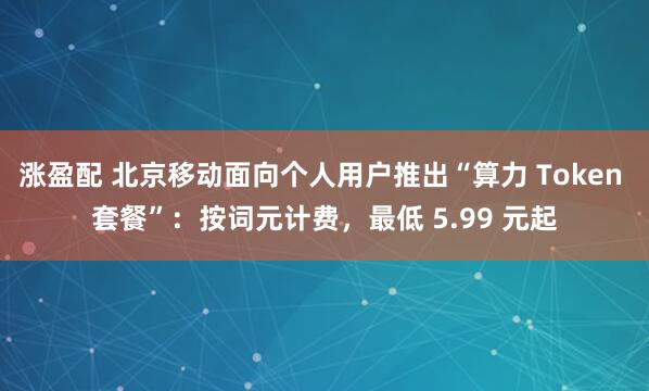 涨盈配 北京移动面向个人用户推出“算力 Token 套餐”:按词元计费,最低 5.99 元起