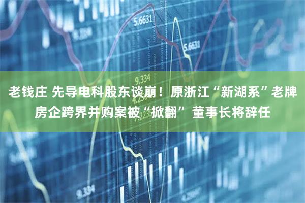 老钱庄 先导电科股东谈崩！原浙江“新湖系”老牌房企跨界并购案被“掀翻” 董事长将辞任