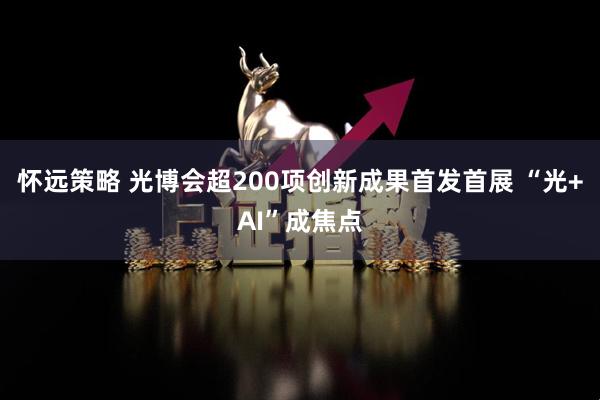 怀远策略 光博会超200项创新成果首发首展 “光+AI”成焦点