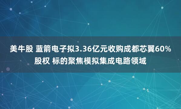 美牛股 蓝箭电子拟3.36亿元收购成都芯翼60%股权 标的聚焦模拟集成电路领域