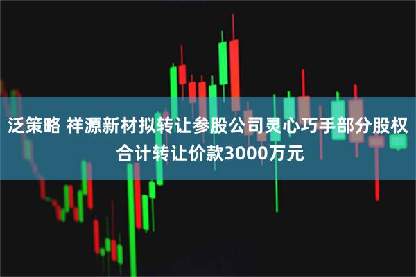 泛策略 祥源新材拟转让参股公司灵心巧手部分股权 合计转让价款3000万元
