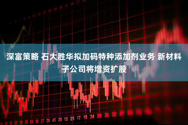 深富策略 石大胜华拟加码特种添加剂业务 新材料子公司将增资扩股
