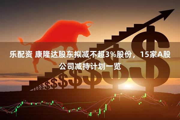 乐配资 康隆达股东拟减不超3%股份，15家A股公司减持计划一览