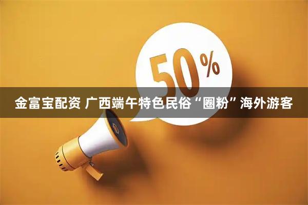 金富宝配资 广西端午特色民俗“圈粉”海外游客