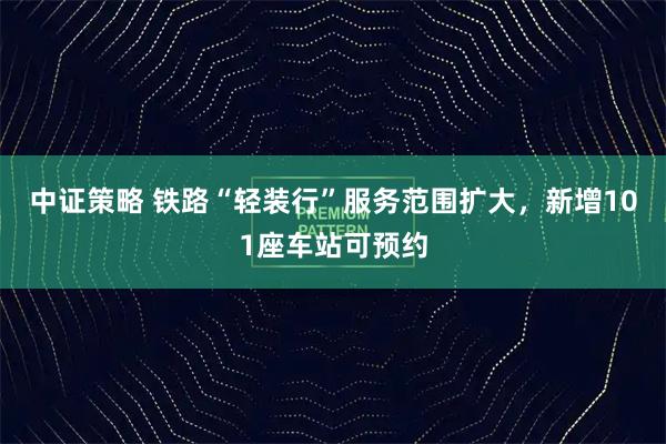中证策略 铁路“轻装行”服务范围扩大,新增101座车站可预约