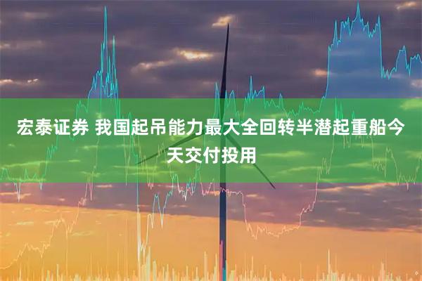 宏泰证券 我国起吊能力最大全回转半潜起重船今天交付投用