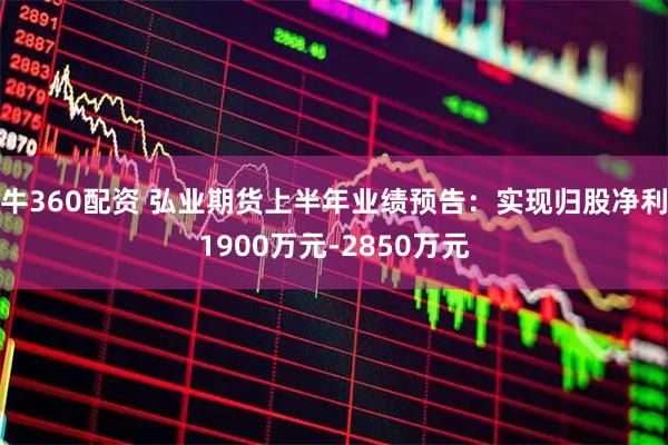 牛360配资 弘业期货上半年业绩预告：实现归股净利1900万元-2850万元