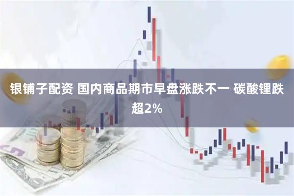 银铺子配资 国内商品期市早盘涨跌不一 碳酸锂跌超2%