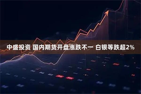 中盛投资 国内期货开盘涨跌不一 白银等跌超2%