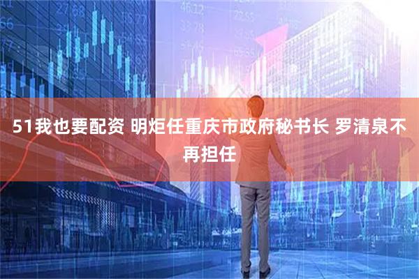 51我也要配资 明炬任重庆市政府秘书长 罗清泉不再担任