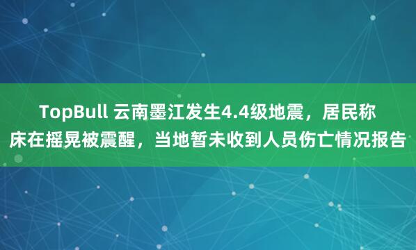 TopBull 云南墨江发生4.4级地震，居民称床在摇晃被震醒，当地暂未收到人员伤亡情况报告