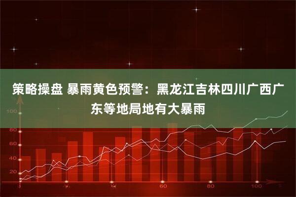 策略操盘 暴雨黄色预警：黑龙江吉林四川广西广东等地局地有大暴雨