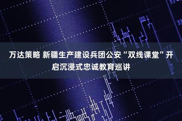 万达策略 新疆生产建设兵团公安“双线课堂”开启沉浸式忠诚教育巡讲