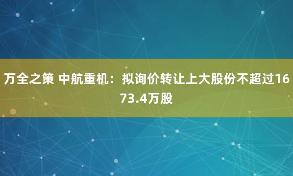 万全之策 中航重机：拟询价转让上大股份不超过1673.4万股