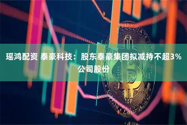 瑶鸿配资 泰豪科技：股东泰豪集团拟减持不超3%公司股份