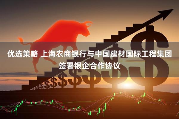 优选策略 上海农商银行与中国建材国际工程集团签署银企合作协议